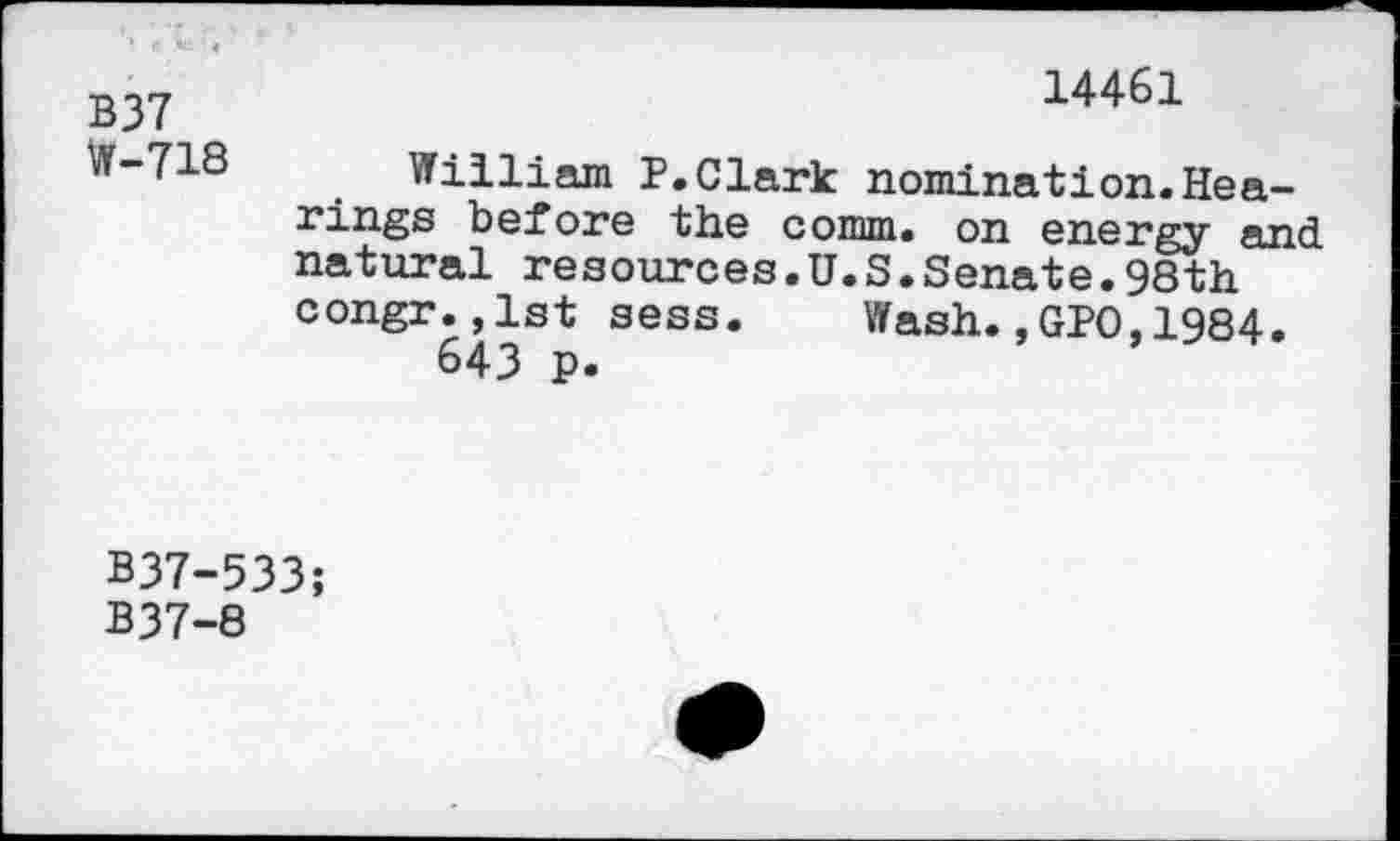 ﻿B37	14461
W-718	William P.Clark nomination.Hearings before the comm, on energy and natural resources.U.S.Senate.98th congr.jlst sess.	Wash.,GPO,1984. 643 p.
B37-533;
B37-8